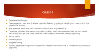 causes
 Degenerative changes.
 Over &repeated uses wrist & elbow .repetitive flexing , gripping or swinging can cause pull or tiny
tears in the tendons.
 Any repetitive hand, wrist or forearm motions can lead to golfer elbow
 Carpenter ,plumber , mechanics, house wife cooking . Infact its some time called pitchers elbow.
People may also get it by using tools like screw-drivers & Hammers , raking or painting.
 Racket sports
 Throwing sports
 Weight training
 Forceful ,repetitive occupational movements –these occur in field such as construction, plumbing &
carpentry.
 