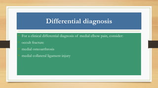 Differential diagnosis
• For a clinical differential diagnosis of medial elbow pain, consider:
• occult fracture
• medial osteoarthrosis
• medial collateral ligament injury
 