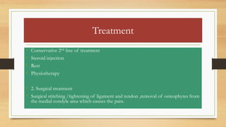 Treatment
• Conservative 2nd line of treatment
• Steroid injection
• Rest
• Physiotherapy
• 2. Surgical treatment
• Surgical stitching /tightening of ligament and tendon ,removal of osteophytes from
the medial condyle area which causes the pain.
 