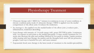 Physiotherapy Treatment
• Ultrasonic therapy with 1 MHZ for 7 minutes in continuous in case of acute condition, in
chronic condition pulse mode of ultrasonic therapy 3 MHZ is applied over the medial
compartment of the elbow joint. It reduces the tenderness.
• Ice massage is also applied over the medial border of the elbow joint ,it reduces pain ,
inflammation, tenderness &swelling.
• Laser therapy with intensity of 1-4 joule energy with power 905 NM in pulse /continuous
with 1 m exposer at each point to the medial epicondyle 3-4 days weekly treatment for 3-4
weeks also decrease the pain and swelling followed by hot packs in sitting /supine position.
while treating with laser therapy the patient and the therapist both were will use protective
gougles. Laser rays is harmful for eyes and cause cataract.
• Exponential shock wave therapy is the latest mode of treatment to the medial epicondylitis.
 
