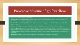 Preventive Measure of golfers elbow
• You can take steps to prevent golfer's elbow:
• Strengthen your forearm muscles. Use light weights or squeeze a tennis ball. Even simple exercises can help your
muscles absorb the energy of sudden physical stress.
• Stretch before your activity. Walk or jog for a few minutes to warm up your muscles. Then do gentle stretches before you
begin your game.
• Fix your form. Whatever your sport, ask an instructor to check your form to avoid overload on muscles.
• Use the right equipment. If you're using older golfing irons, consider upgrading to lighter graphite clubs. If you play
tennis, make sure your racket fits you. A racket with a small grip or a heavy head may increase the risk of elbow problems.
• Lift properly. When lifting anything — including free weights — keep your wrist rigid and stable to reduce the force to
your elbow.
• Know when to rest. Try not to overuse your elbow. At the first sign of elbow pain, take a break.
 