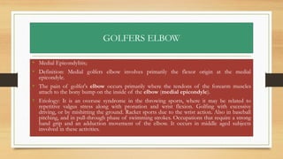 GOLFERS ELBOW
• Medial Epicondylitis;
• Definition: Medial golfers elbow involves primarily the flexor origin at the medial
epicondyle.
• The pain of golfer's elbow occurs primarily where the tendons of the forearm muscles
attach to the bony bump on the inside of the elbow (medial epicondyle).
• Etiology: It is an overuse syndrome in the throwing sports, where it may be related to
repetitive valgus stress along with pronation and wrist flexion. Golfing with excessive
driving, or by mishitting the ground. Racket sports due to the wrist action. Also in baseball
pitching, and in pull-through phase of swimming strokes. Occupations that require a strong
hand grip and an adduction movement of the elbow. It occurs in middle aged subjects
involved in these activities.
 