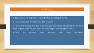 EVALUTION
• 1-Tenderness on palpation felt under the medial epicondyle.
• 2-Pain on resisted pronation of the forearm.
• 3-Pain on stretching the flexor muscles group by fully extending the forearm
from supine position, and then passively hyper extending the wrist.
• 4-Pain on resisted wrist flexion and ulnar deviation.
 