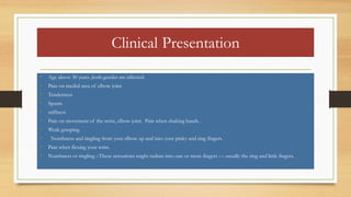 Clinical Presentation
• Age above 30 years ,both gender are affected.
• Pain on medial area of elbow joint
• Tenderness
• Spasm
• stiffness
• Pain on movement of the wrist, elbow joint. Pain when shaking hands .
• Weak grasping.
• Numbness and tingling from your elbow up and into your pinky and ring fingers.
• Pain when flexing your wrist.
• Numbness or tingling ;-These sensations might radiate into one or more fingers — usually the ring and little fingers.
 
