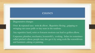 causes
• Degenerative changes
• Over & repeated uses wrist & elbow . Repetitive flexing , gripping or
swinging can cause pulls or tiny tears in the tendons.
• Any repetitive hand, wrist or forearm motions can lead to golfers elbow.
• Carpenter, plumber, mechanics, housewife's, cooking. Infact its sometimes
called pitcher’s elbow. people may also get it by using tools like screwdrivers
and hammers ,raking or painting.
 