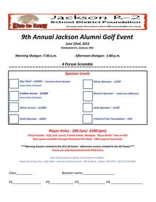 9th Annual Jackson Alumni Golf Event
                                                       June 22nd, 2012
                                                  Kimbeland CC, Jackson, MO

   Morning Shotgun: 7:30 a.m.                                     Afternoon Shotgun: 1:00 p.m.

                                                   4 Person Scramble

                                                       Sponsor Levels
      Big Chief - $5000 – Exclusive Event Sponsor                                    Silver Sponsor - $250
      Team Entry Included


      Golden Arrow - $2500                                                           Bronze Sponsor - $440 (am) $480 (pm)
      Team Entry Included



      Silver Arrow - $1000                                                           Hole Sponsor - $100



      Gold Sponsor - $500                                                            Friend of the Foundation - $50



                                     Player Entry - $90 (am) $100 (pm)
              Entry Includes: Golf, Cart, Lunch, 4 drink tickets, Mulligan, "Buy a Birdie" shot on #18
                  Skins game available through Kimbeland Pro Shop - 100% payout Guarantee

       ***Morning Session Limited to the first 20 teams - Afternoon session Limited to the 40 Teams***
                                Teams are only Guaranteed with PAID Entry

                                       Make Checks payable to Jackson School District Foundation.
      Please mail of drop off at: Kelly Waller – American Family Insurance – 850 Gerald St., Jackson, MO 63755. Call (573) 243-8000.




Class______________________                        Booster name__________________

P1________________                P2_______________
                                                  P3_________________ __________________
                                                                    P4
 