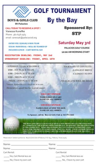 Of Palacios

Sponsored By:

CALL TODAY TO RESERVE A SPOT !

Vanessa Kunefke

STP

Phone: 361-648-7463
email: vanessak@palaciosisd.org

Saturday May 3rd

ENTRY FEE: $200.00/4 MAN TEAM
$50.00 INDIVIDUAL—WILL BE TEAMED UP

PALACIOS GOLF COURSE

INCLUDES LUNCH - CART RENTAL $20

10:00 AM MORNING START

REGISTRATION DEADLINE: FRIDAY, MAY 2nd
SPONSORSHIP DEADLINE: FRIDAY, APRIL 18TH
- 4 PERSON TEAM SCRAMBLE

TOURNAMENT CONTESTS:

$500 - 1ST PLACE TEAM

-LONGEST DRIVE

$300 - 2ND PLACE TEAM

-CLOSEST TO PIN

$200 - 3RD PLACE TEAM
PRIZE - 4TH PLACE TEAM
*PRIZES

-MULLIGANS WILL BE SOLD

BASED ON FULL FIELD OF 18 TEAMS

(Remember...good fun for a great cause)
$100 CART SPONSOR
NAME/LOGO ON CART
NAME ON ALL SHIRTS
$100 HOLE SPONSOR
NAME/LOGO AT ONE TEE-BOX
NAME ON ALL SHIRTS
To Sponsor, call the Boys & Girls Club @ 361-972-2642

THE BOYS AND GIRLS CLUB OF PALACIOS IS A NON-PROFIT 501(C)(3) ORGANIZATION.
WE APPRECIATE THE SUPPORT FROM INDIVIDUALS, BUSINESSES AND ORGANIZATIONS
IN THE COMMUNITY. WITH THIS SUPPORT, WE CAN CONTINUE TO PROVIDE A SAFE
PLACE FOR CHILDREN TO LEARN, GROW, AND CALL HOME. YOUR CONTRIBUTIONS GO
DIRECTLY TO HELPING US MAKE A BETTER AND BRIGHTER PLACE FOR THE ONES
THAT NEED IT.
Please return bottom portion to: Boys & Girls Club of Palacios, P.O. 843, Palacios, Texas 77465
————————————————————————————————————————————————————————————————————

Name: _____________________________ Name: _____________________________
Name: _____________________________ Name: _____________________________
Cart Rental:

Cart Rental:

_____ Yes, Cart Rental $20.00

_____ Yes, Cart Rental $20.00

_____ No, I have my own cart

_____ No, I have my own cart

 