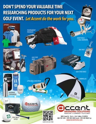 DON’T SPEND YOUR VALUABLE TIME
RESEARCHING PRODUCTS FOR YOUR NEXT
GOLF EVENT. Let Accent do the work for you.
APPAREL


                         TOURNAMENT
                         PACKAGES


                                                                         DIVOT TOOLS
                                                                          & BALL MARKERS




AWARDS & DESKTOP ITEMS                                                      BAG TAGS



                               GOLF TOTE
                               BAGS




                                                                        GOLF SHOE BAGS



                                                                            UMBRELLAS
                         LIPBALM & SUNSCREEN




       BEVERAGE
       CONTAINERS




            GOLF BALLS
              & TEES
                                               SCAN TO SEE GOLF ITEMS
 