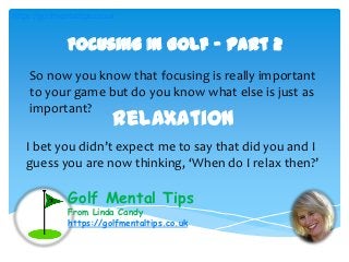Golf Mental Tips
From Linda Candy
https://golfmentaltips.co.uk
Focusing In Golf – Part 2
So now you know that focusing is really important
to your game but do you know what else is just as
important?
Relaxation
I bet you didn’t expect me to say that did you and I
guess you are now thinking, ‘When do I relax then?’
https://golfmentaltips.co.uk
 