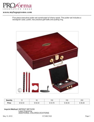 Five piece executive putter set constructed of cherry wood. The putter set includes a
               woodgrain case, putter, two practice golf balls and putting ring.




   Quantity              12                 50                100               150                200
     Price             $ 52.54           $ 50.34            $ 43.78            $ 38.30           $ 36.48



 Imprint Method: IMPRINT METHOD
                 Laser Engraving
                 ADDITIONAL COLORS/LOCATIONS
May 13, 2010                                       317-660-7422                                            Page 1
 