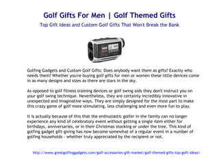 Golf Gifts For Men | Golf Themed Gifts
       Top Gift Ideas and Custom Golf Gifts That Won't Break the Bank




Golfing Gadgets and Custom Golf Gifts: Does anybody want them as gifts? Exactly who
needs them? Whether you're buying golf gifts for men or women these little devices come
in as many designs and sizes as there are stars in the sky.

As opposed to golf fitness training devices or golf swing aids they don't instruct you on
your golf swing technique. Nevertheless, they are certainly incredibly innovative in
unexpected and imaginative ways. They are simply designed for the most part to make
this crazy game of golf more stimulating, less challenging and even more fun to play.

It is actually because of this that the enthusiastic golfer in the family can no longer
experience any kind of celebratory event without getting a single item either for
birthdays, anniversaries, or in their Christmas stocking or under the tree. This kind of
golfing gadget gift-giving has now become somewhat of a regular event in a number of
golfing households - whether truly appreciated by the recipient or not.


   http://www.greatgolfinggadgets.com/golf-accessories-gift-market/golf-themed-gifts-top-goft-ideas/
 