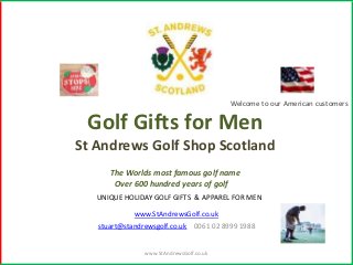 Welcome to our American customers


 Golf Gifts for Men
St Andrews Golf Shop Scotland
      The Worlds most famous golf name
       Over 600 hundred years of golf
   UNIQUE HOLIDAY GOLF GIFTS & APPAREL FOR MEN

             www.StAndrewsGolf.co.uk
   stuart@standrewsgolf.co.uk 0061 02 8999 1988


                www.StAndrewsGolf.co.uk
 