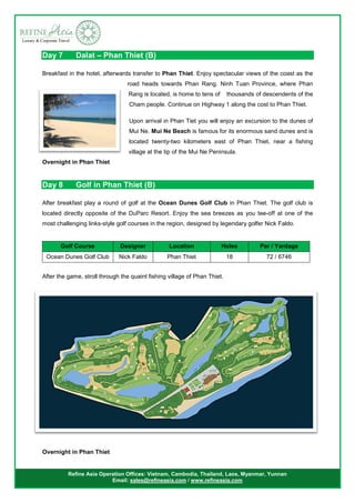 Refine Asia Operation Offices: Vietnam, Cambodia, Thailand, Laos, Myanmar, Yunnan
Email: sales@refineasia.com / www.refineasia.com
Day 7 Dalat – Phan Thiet (B)
Breakfast in the hotel, afterwards transfer to Phan Thiet. Enjoy spectacular views of the coast as the
road heads towards Phan Rang. Ninh Tuan Province, where Phan
Rang is located, is home to tens of thousands of descendents of the
Cham people. Continue on Highway 1 along the cost to Phan Thiet.
Upon arrival in Phan Tiet you will enjoy an excursion to the dunes of
Mui Ne. Mui Ne Beach is famous for its enormous sand dunes and is
located twenty-two kilometers east of Phan Thiet, near a fishing
village at the tip of the Mui Ne Peninsula.
Overnight in Phan Thiet
Day 8 Golf in Phan Thiet (B)
After breakfast play a round of golf at the Ocean Dunes Golf Club in Phan Thiet. The golf club is
located directly opposite of the DuParc Resort. Enjoy the sea breezes as you tee-off at one of the
most challenging links-style golf courses in the region, designed by legendary golfer Nick Faldo.
After the game, stroll through the quaint fishing village of Phan Thiet.
Overnight in Phan Thiet
Golf Course Designer Location Holes Par / Yardage
Ocean Dunes Golf Club Nick Faldo Phan Thiet 18 72 / 6746
 