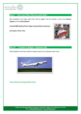 Refine Asia Operation Offices: Vietnam, Cambodia, Thailand, Laos, Myanmar, Yunnan
Email: sales@refineasia.com / www.refineasia.com
Day 9 City Tour Phan Thiet by cyclo (B,D)
After breakfast in the hotel, enjoy Phan Thiet by cyclo. This trip includes a visit to the Chinese
Pagoda and the Central Market.
Farewell BBQ Seafood Dinner Ngoc Suong Seafood restaurant
Overnight in Phan Thiet
Day 10 Transfer to Saigon - Departure (B)
After breakfast in the hotel, transfer to Saigon Airport for you departure back home.
*End of Service through Refine Asia*
 
