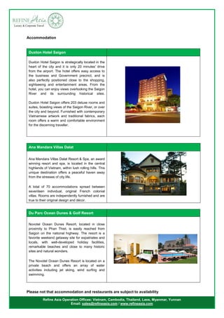 Refine Asia Operation Offices: Vietnam, Cambodia, Thailand, Laos, Myanmar, Yunnan
Email: sales@refineasia.com / www.refineasia.com
Accommodation
Duxton Hotel Saigon
Duxton Hotel Saigon is strategically located in the
heart of the city and it is only 20 minutes' drive
from the airport. The hotel offers easy access to
the business and Government precinct, and is
also perfectly positioned close to the shopping,
sightseeing and entertainment areas. From the
hotel, you can enjoy views overlooking the Saigon
River and its surrounding historical sites.
Duxton Hotel Saigon offers 203 deluxe rooms and
suites, boasting views of the Saigon River, or over
the city and beyond. Furnished with contemporary
Vietnamese artwork and traditional fabrics, each
room offers a warm and comfortable environment
for the discerning traveller.
Ana Mandara Villas Dalat
Ana Mandara Villas Dalat Resort & Spa, an award
winning resort and spa, is located in the central
highlands of Vietnam, within lush rolling hills. This
unique destination offers a peaceful haven away
from the stresses of city life.
A total of 70 accommodations spread between
seventeen individual, original French colonial
villas. Rooms are independently furnished and are
true to their original design and décor.
Du Parc Ocean Dunes & Golf Resort
Novotel Ocean Dunes Resort, located in close
proximity to Phan Thiet, is easily reached from
Saigon on the national highway. The resort is a
favorite weekend getaway site for expatriates and
locals, with well-developed holiday facilities,
remarkable beaches and close to many historic
sites and natural wonders.
The Novotel Ocean Dunes Resort is located on a
private beach and offers an array of water
activities including jet skiing, wind surfing and
swimming.
Please not that accommodation and restaurants are subject to availability
 