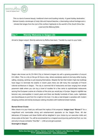 Refine Asia Operation Offices: Vietnam, Cambodia, Thailand, Laos, Myanmar, Yunnan
Email: sales@refineasia.com / www.refineasia.com
This is a land of serene beauty, traditional charm and bustling industry. A great holiday destination,
Vietnam boasts a landscape of misty hills and tropical beaches, a fascinating cultural heritage and a
climate that ranges from the cool of the northern highlands to the warmth of the South China Sea
coast and the Mekong Delta.
Day 1 Warmly Welcome to Saigon (D)
Arrival to Saigon airport. Warmly welcome by Refine Asia team. Transfer by coach to your hotel.
Saigon also known as Ho Chi Minh City is Vietnam's largest city with a growing population of around
8.4 million. This is a city on the go 24 hours a day, where everybody seems to be busy either buying,
selling, studying, working or just enjoying themselves. Despite the fact that modern high-rise buildings
have begun to dominate the skyline in recent years there are still many fine examples of French
colonial architecture in Saigon. The city is crammed full of restaurants and bars ranging from simple
pavement stalls where you can buy a bowl of noodles for a few cents to sophisticated restaurants
serving fine European cuisine at a fraction of the price you would pay in Europe. Saigon’s nightlife has
become very cosmopolitan in recent years and there are literally hundreds of bars, pubs, nightclubs
and discotheques to pick from for a night on the town. It is also a real shopper s paradise with modern
shopping centres and trendy boutiques rubbing shoulders with traditional street markets.
Bonsai Dinner Cruise
After check-in to your hotel you will board the replica of the emperors’ dragon boat “Bonsai I” for a
magnificent and memorable dining and entertainment spectacle on the Saigon River. All star
delicacies of European and Asian Buffet will be delighted in your choice by our executive chefs and
show-cooks at the best. You will be accompanied by a magical sound-journey performed from our one
and only in-house orchestra “Hoa Mai” — chill out and get surprised.
Overnight in Saigon
 