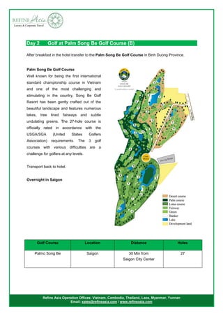 Refine Asia Operation Offices: Vietnam, Cambodia, Thailand, Laos, Myanmar, Yunnan
Email: sales@refineasia.com / www.refineasia.com
Day 2 Golf at Palm Song Be Golf Course (B)
After breakfast in the hotel transfer to the Palm Song Be Golf Course in Binh Duong Province.
Golf Course Location Distance Holes
Palmo Song Be Saigon 30 Min from
Saigon City Center
27
Palm Song Be Golf Course
Well known for being the first international
standard championship course in Vietnam
and one of the most challenging and
stimulating in the country, Song Be Golf
Resort has been gently crafted out of the
beautiful landscape and features numerous
lakes, tree lined fairways and subtle
undulating greens. The 27-hole course is
officially rated in accordance with the
USGA/SGA (United States Golfers
Association) requirements. The 3 golf
courses with various difficulties are a
challenge for golfers at any levels.
Transport back to hotel.
Overnight in Saigon
 