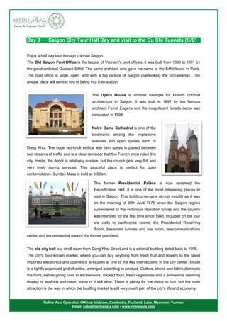 Refine Asia Operation Offices: Vietnam, Cambodia, Thailand, Laos, Myanmar, Yunnan
Email: sales@refineasia.com / www.refineasia.com
Day 3 Saigon City Tour Half Day and visit to the Cu Chi Tunnels (B/D)
Enjoy a half day tour through colonial Saigon.
The Old Saigon Post Office is the largest of Vietnam's post offices; it was built from 1886 to 1891 by
the great architect Gustave Eiffel. The same architect who gave his name to the Eiffel tower in Paris.
The post office is large, open, and with a big picture of Saigon overlooking the proceedings. This
unique place will remind you of being in a train station.
The Opera House is another example for French colonial
architecture in Saigon. It was built in 1897 by the famous
architect Ferret Eugene and the magnificent facade decor was
renovated in 1998.
Notre Dame Cathedral is one of the
landmarks among the impressive
avenues and open spaces north of
Dong Khoi. The huge red-brick edifice with twin spires is placed between
two streams of traffic and is a clear reminder that the French once ruled this
city. Inside, the decor is relatively austere, but the church gets very full and
very lively during services. This peaceful place is perfect for quiet
contemplation. Sunday Mass is held at 9.30am.
The former Presidential Palace is now renamed the
Reunification Hall. It is one of the most interesting places to
visit in Saigon. This building remains almost exactly as it was
on the morning of 30th April 1975 when the Saigon regime
surrendered to the victorious liberation forces and the country
was reunified for the first time since 1945. Included on the tour
are visits to conference rooms, the Presidential Receiving
Room, basement tunnels and war room, telecommunications
center and the residential area of the former president.
The old city hall is a stroll down from Dong Khoi Street and is a colonial building dated back to 1906.
The city's best-known market, where you can buy anything from fresh fruit and flowers to the latest
imported electronics and cosmetics is located at one of the key intersections in the city center. Inside
is a tightly organized grid of aisles, arranged according to product. Clothes, shoes and fabric dominate
the front, before giving over to kitchenware, cooked food, fresh vegetables and a somewhat alarming
display of seafood and meat, some of it still alive. There is plenty for the visitor to buy, but the main
attraction is the way in which the bustling market is still very much part of the city's life and economy.
 