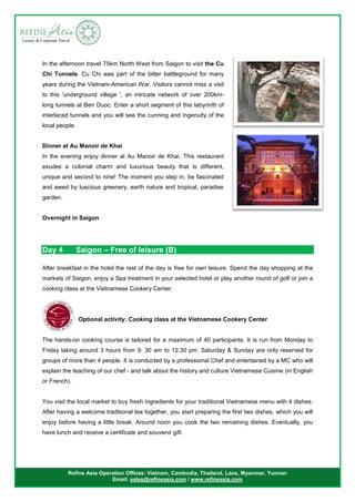 Refine Asia Operation Offices: Vietnam, Cambodia, Thailand, Laos, Myanmar, Yunnan
Email: sales@refineasia.com / www.refineasia.com
In the afternoon travel 75km North West from Saigon to visit the Cu
Chi Tunnels. Cu Chi was part of the bitter battleground for many
years during the Vietnam-American War. Visitors cannot miss a visit
to this 'underground village ', an intricate network of over 200km-
long tunnels at Ben Duoc. Enter a short segment of this labyrinth of
interlaced tunnels and you will see the cunning and ingenuity of the
local people.
Dinner at Au Manoir de Khai
In the evening enjoy dinner at Au Manoir de Khai. This restaurant
exudes a colonial charm and luxurious beauty that is different,
unique and second to nine! The moment you step in, be fascinated
and awed by luscious greenery, earth nature and tropical, paradise
garden.
Overnight in Saigon
Day 4 Saigon – Free of leisure (B)
After breakfast in the hotel the rest of the day is free for own leisure. Spend the day shopping at the
markets of Saigon, enjoy a Spa treatment in your selected hotel or play another round of golf or join a
cooking class at the Vietnamese Cookery Center.
Optional activity: Cooking class at the Vietnamese Cookery Center
The hands-on cooking course is tailored for a maximum of 40 participants. It is run from Monday to
Friday taking around 3 hours from 9: 30 am to 12:30 pm. Saturday & Sunday are only reserved for
groups of more than 4 people. It is conducted by a professional Chef and entertained by a MC who will
explain the teaching of our chef - and talk about the history and culture Vietnamese Cuisine (in English
or French).
You visit the local market to buy fresh ingredients for your traditional Vietnamese menu with 4 dishes.
After having a welcome traditional tea together, you start preparing the first two dishes, which you will
enjoy before having a little break. Around noon you cook the two remaining dishes. Eventually, you
have lunch and receive a certificate and souvenir gift.
 