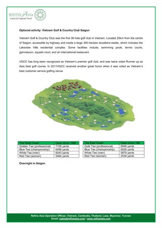 Refine Asia Operation Offices: Vietnam, Cambodia, Thailand, Laos, Myanmar, Yunnan
Email: sales@refineasia.com / www.refineasia.com
Optional activity: Vietnam Golf & Country Club Saigon
Vietnam Golf & Country Club was the first 36 hole golf club in Vietnam. Located 20km from the centre
of Saigon, accessible by highway and inside a large 300 hectare woodland estate, which includes the
Lakeview Villa residential complex. Some facilities include; swimming pools, tennis courts,
gymnasium, squash court, and an international restaurant.
VGCC has long been recognized as Vietnam’s premier golf club, and was twice voted Runner up as
Asia best golf course. In 2011VGCC received another great honor when it was voted as Vietnam’s
best customer service golfing venue.
The West Coast Open since 1995
Golden Tee (professional) 7106 yards
Blue Tee (championship) 6498 yards
White Tee (men) 6043 yards
Red Tee (women) 5464 yards
Overnight in Saigon
The East Coast Open since 199
Gold Tee (professional) 6946 yards
Blue Tee (championship) 6526 yards
White Tee (men) 5879 yards
Red Tee (women) 2539 yards
 