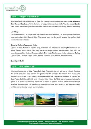 Refine Asia Operation Offices: Vietnam, Cambodia, Thailand, Laos, Myanmar, Yunnan
Email: sales@refineasia.com / www.refineasia.com
Day 5 Saigon to Dalat (B/D)
After breakfast in the hotel transfer to Dalat. On the way you will make an excursion to Lat Village via
Bien Hoa and Bao Loc, which is the home to tea plantations and worm silk. You also stop at Dambri
Falls, one of the most magnificent waterfalls in Vietnam and visit a tea-processing plant for tea tasting.
Lat Village
The nine hamlets of Lat Village are at the base of Lang Bian Mountain. The ethnic groups to be found
here are the Lat, Chill, Ma and Koho. The people earn their living with growing rice, coffee, black
beans and sweet potatoes.
Dinner at Au Parc Restaurant - Dalat
Opened in 2003, Au Parc is a coffee shop, restaurant and delicatessen featuring Mediterranean and
Middle Eastern flavors. At Au Parc, they are serious about the term Mediterranean. They don’t just
serve delicacies from Southern France and Italy. They mean Mediterranean in the wide sense: Turkey,
Cyprus, Syria, Lebanon, Egypt, Tunisia, Algeria, Morocco, Spain, France, Italy and Greece.
Overnight in Dalat
Day 6 Golf in Dalat (B)
After breakfast transfer to Dalat Palace Golf Club. This club is the only golf course in South East Asia
that boasts bent grass tees, fairways and greens, this club overlooks the majestic Xuan Huong lake.
Situated on 5000 feet (1,500 meters) above sea level in the cool central highlands of Vietnam lies
Dalat Palace Golf Club. At 7,009 yards in length, Dalat Palace Golf Club is an enjoyable challenge for
golfers of all levels. Low handicap players will be tested by a series of lakes, which meander through
ten of the eighteen holes. This undulating course sits right in the heart of the city with panoramic views
of Dalat and its stunning beauty is unforgettable.
 