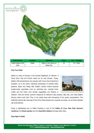 Refine Asia Operation Offices: Vietnam, Cambodia, Thailand, Laos, Myanmar, Yunnan
Email: sales@refineasia.com / www.refineasia.com
City Tour Dalat
Dalat is a slice of Europe in the Central Highlands of Vietnam. It
found favor with the French rulers for its cool climate. Today,
Dalat’s mild temperatures are popular with Focus Asia Indochina’s
travelers, as is the town’s attractive landscape of colonial villas,
gardens, lakes and rolling hills. Dalat’s colorful market features
locally-made specialties such as artichoke tea, candied fruits,
coffee and the finest cool climate vegetables and flowers in
Vietnam. Visit the former summer residence of Vietnam’s last emperor, Bao Dai, and meet Dalat’s
famous artist monk Vien Thuc in his studio lined with thousands of his quirky compositions. The
brilliantly colored silk weavings of the K’hor tribes people are a popular purchase, as are finely detailed
silk embroideries.
Enjoy a sightseeing tour in Dalat including a visit of the Valley of Love, Bao Dais Summer
residence, the flower garden and the Hang Nha Gallery amongst other sites.
Overnight in Dalat
Golf Course Location Distance Holes Par / Yardage
Dalat Palace Golf
Club
Dalat Right in the center of
Dalat City
18 72 / 7009
 