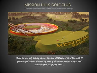 MISSION HILLS GOLF CLUB
         A World Class International Golf Club with Honour and Prestige




Make the next golf holiday of your life time at Mission Hills China with 12
 fantastic golf courses designed by some of the worlds greatest players and
                      architects from the golfing world .
 
