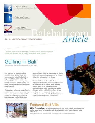 Like us on facebook
                www.facebook.com/baliprivatevillas




                Follow us on Twitter
                www.twitter.com/balivilla




                 Member of BVRA
                Bali Villa Rental Association




BALI VILLAS | PRIVATE VILLAS FOR RENT IN BALI
                                                   Balebali.com
                                                          Article
There are many reasons for that but perhaps one of the reason people
choose the island of Bali as their golf vacation is the climate.                                            s
Golfing in Bali
www.balebali.com/baliarticles/golfing-in-bali.html




Each year there are many people from                 island golf course. There are many reasons for that but
around the world deciding to take their              perhaps one of the reason people choose the island of
summer vacation on the island of Bali. A             Bali as their golf vacation is the climate.
large sum of the tourists is golfers. The
island of Bali has so many inviting and              The island of Bali settled around the Indonesian
beautiful sightseeing and activities that you        archipelago which located on the equator. Because of
can do and one of the activities on the island       this the weather on the island of Bali is warm and
of Bali is golfing.                                  pleasing. There are not many golfers able to
                                                     experience playing golf in tropical weather and by
There are many golf courses and golf resorts         playing in Bali you will be able to. Almost all year
in many vacation destination and since they          round the weather is nice and inviting so you can
can be found anywhere around the world,              decide your vacation on the island of Bali anytime and
you may be wondering why you should                  will be guaranteed a beautiful warm weather.
come to Bali and play golf in one of the




                                                 Featured Bali Villa
                                                 Villa Angin laut            is 4 bedrooms villa built on three levels, is set on one thousand three
                                                 hundred square meters of lush gardens and, like Villa Cahaya, offers spectacular views of the
                                                 Indian Ocean.
                                                 www.jimbaranvillas.balebali.com/ villa-angin-laut/villa-angin-laut.html
 