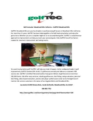 Golf Instructor Woodland Hills California – GolfTEC Woodland Hills
GolfTEC Woodland Hills are your local leaders in professional golf lessons in Woodland Hills, California.
For more than 15 years, GolfTEC has been helping golfers of all skill levels play better and enjoy the
game more. Whether you are a complete beginner or an accomplished golfer, GolfTEC’s comprehensive
approach to improvement can help you reach your personal goals. Only GolfTEC has all five factors
needed for maximum improvement and lasting results.

You want to play better golf? GolfTEC will help you make it happen. As the undisputed leader in golf
improvement, GolfTEC teaches 20% of all U.S. golf lessons annually and delivers a consistent 95%
success rate. GolfTEC’s Certified Personal Coaches have given millions of golf lessons to more than
200,000 clients. We offer many services, including golf lessons, club fitting, swing evaluation, personal
club fitting, video-based evaluation, practice and player performance center and a foresight launch
monitor. We service customers in the areas of Los Angeles Metro and Woodland Hills.
Located at 21494 Victory Blvd., Inside Golfsmith, Woodland Hills, CA, 91367
818-883-7712
http://www.golftec.com/learningcenters/storepage.html?storenumber=320

 