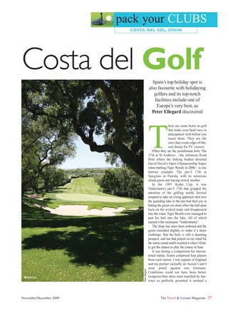 pack your CLUBS
                           COSTA DEL SOL, SPAIN




Costa del Golf                                     Spain’s top holiday spot is
                                                 also favourite with holidaying
                                                    golfers and its top-notch
                                                    facilities include one of
                                                     Europe’s very best, as
                                                   Peter Ellegard discovered




                                                 T
                                                                  here are some holes in golf
                                                                  that make your heart race in
                                                                  anticipation well before you
                                                                  reach them. They are the
                                                                  ones that create edge-of-the-
                                                                  seat drama for TV viewers.
                                                     Often they are the penultimate hole. The
                                                 17th at St Andrews – the infamous Road
                                                 Hole where the lurking bunker derailed
                                                 David Duval’s Open Championship hopes
                                                 when battling Tiger Woods in 2000 – is one
                                                 famous example. The par-3 17th at
                                                 Sawgrass in Florida, with its notorious
                                                 island green and baying crowd, another.
                                                     In the 1997 Ryder Cup, it was
                                                 Valderrama’s par-5 17th that gripped the
                                                 attention of the golfing world. Several
                                                 tempted to take on a long approach shot over
                                                 the guarding lake to the pin had their joy at
                                                 hitting the green cut short when the ball spun
                                                 back on the wicked slope and disappeared
                                                 into the water. Tiger Woods even managed to
                                                 putt his ball into the lake. All of which
                                                 earned it the nickname “Valderdrama”.
                                                     The slope has since been softened and the
                                                 green extended slightly, to make it a fairer
                                                 challenge. But the hole is still a daunting
                                                 prospect, and one that prayed on my mind for
                                                 the entire round until I reached it when I final-
                                                 ly got the chance to play the course in June.
                                                     It was during a competition for interna-
                                                 tional media. Teams comprised four players
                                                 from each nation. I was captain of England
                                                 and my partner (actually an Aussie!) and I
                                                 were pitted against two Germans.
                                Peter Ellegard




                                                 Conditions could not have been better.
 ■ Valderrama                                    Gorgeous blue skies were matched by fair-
                                                 ways so perfectly groomed it seemed a



November/December 2009                                     The Travel & Leisure Magazine             37
 