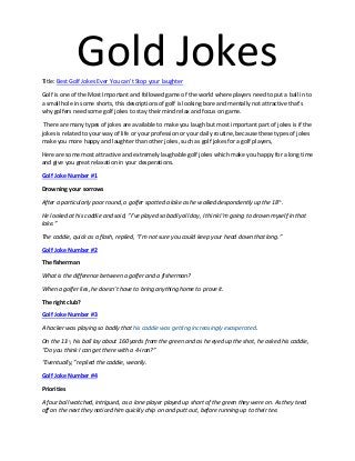 Gold JokesTitle: Best Golf Jokes Ever You can’t Stop your laughter
Golf is one of the Most Important and followed game of the world where players need to put a ball in to
a small hole in some shorts, this descriptions of golf is looking bore and mentally not attractive that’s
why golfers need some golf jokes to stay their mind relax and focus on game.
There are many types of jokes are available to make you laugh but most important part of jokes is if the
jokes is related to your way of life or your profession or your daily routine, because these types of jokes
make you more happy and laughter than other jokes, such as golf jokes for a golf players,
Here are some most attractive and extremely laughable golf jokes which make you happy for a long time
and give you great relaxation in your desperations.
Golf Joke Number #1
Drowning your sorrows
After a particularly poor round, a golfer spotted a lake as he walked despondently up the 18th.
He looked at his caddie and said, “I’ve played so badly all day, I think I’m going to drown myself in that
lake.”
The caddie, quick as a flash, replied, “I’m not sure you could keep your head down that long.”
Golf Joke Number #2
The fisherman
What is the difference between a golfer and a fisherman?
When a golfer lies, he doesn’t have to bring anything home to prove it.
The right club?
Golf Joke Number #3
A hacker was playing so badly that his caddie was getting increasingly exasperated.
On the 11th, his ball lay about 160 yards from the green and as he eyed up the shot, he asked his caddie,
“Do you think I can get there with a 4-iron?”
“Eventually,” replied the caddie, wearily.
Golf Joke Number #4
Priorities
A four ball watched, intrigued, as a lone player played up short of the green they were on. As they teed
off on the next they noticed him quickly chip on and putt out, before running up to their tee.
 