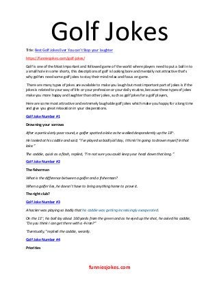 Golf Jokes
funniesjokes.com
Title: Best Golf Jokes Ever You can’t Stop your laughter
https://funniesjokes.com/golf-jokes/
Golf is one of the Most Important and followed game of the world where players need to put a ball in to
a small hole in some shorts, this descriptions of golf is looking bore and mentally not attractive that’s
why golfers need some golf jokes to stay their mind relax and focus on game.
There are many types of jokes are available to make you laugh but most important part of jokes is if the
jokes is related to your way of life or your profession or your daily routine, because these types of jokes
make you more happy and laughter than other jokes, such as golf jokes for a golf players,
Here are some most attractive and extremely laughable golf jokes which make you happy for a long time
and give you great relaxation in your desperations.
Golf Joke Number #1
Drowning your sorrows
After a particularly poor round, a golfer spotted a lake as he walked despondently up the 18th.
He looked at his caddie and said, “I’ve played so badly all day, I think I’m going to drown myself in that
lake.”
The caddie, quick as a flash, replied, “I’m not sure you could keep your head down that long.”
Golf Joke Number #2
The fisherman
What is the difference between a golfer and a fisherman?
When a golfer lies, he doesn’t have to bring anything home to prove it.
The right club?
Golf Joke Number #3
A hacker was playing so badly that his caddie was getting increasingly exasperated.
On the 11th, his ball lay about 160 yards from the green and as he eyed up the shot, he asked his caddie,
“Do you think I can get there with a 4-iron?”
“Eventually,” replied the caddie, wearily.
Golf Joke Number #4
Priorities
 