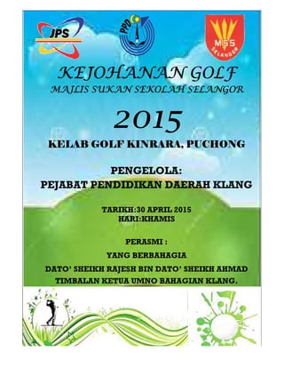 KEJOHANAN GOLFKEJOHANAN GOLFKEJOHANAN GOLFKEJOHANAN GOLF
MAJLIS SUKAN SEKOLAH SELANGORMAJLIS SUKAN SEKOLAH SELANGORMAJLIS SUKAN SEKOLAH SELANGORMAJLIS SUKAN SEKOLAH SELANGOR
KELAB GOLF KINRARAKELAB GOLF KINRARAKELAB GOLF KINRARAKELAB GOLF KINRARA
PENGELOLA:
PEJABAT PENDIDIKAN DAERAH
TARIKH:30 APRIL 2015
YANG BERBAHAGIA
DATO’ SHEIKH RAJESH
TIMBALAN KETUA
KEJOHANAN GOLFKEJOHANAN GOLFKEJOHANAN GOLFKEJOHANAN GOLF
MAJLIS SUKAN SEKOLAH SELANGORMAJLIS SUKAN SEKOLAH SELANGORMAJLIS SUKAN SEKOLAH SELANGORMAJLIS SUKAN SEKOLAH SELANGOR
2015201520152015
KELAB GOLF KINRARAKELAB GOLF KINRARAKELAB GOLF KINRARAKELAB GOLF KINRARA,,,, PUCHONGPUCHONGPUCHONGPUCHONG
PENGELOLA:
PEJABAT PENDIDIKAN DAERAH
TARIKH:30 APRIL 2015
HARI:KHAMIS
PERASMI :
YANG BERBAHAGIA
SHEIKH RAJESH BIN DATO’ SHEIKH AHMAD
TIMBALAN KETUA UMNO BAHAGIAN KLANG.
KEJOHANAN GOLFKEJOHANAN GOLFKEJOHANAN GOLFKEJOHANAN GOLF
MAJLIS SUKAN SEKOLAH SELANGORMAJLIS SUKAN SEKOLAH SELANGORMAJLIS SUKAN SEKOLAH SELANGORMAJLIS SUKAN SEKOLAH SELANGOR
PUCHONGPUCHONGPUCHONGPUCHONG
PEJABAT PENDIDIKAN DAERAH KLANG
SHEIKH AHMAD
UMNO BAHAGIAN KLANG.
 