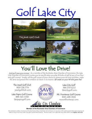 Golf Lake City




                      You’ll Love the Drive!
 And we’ll save you money! As a member of the Rochester Area Chamber of Commerce, the Lake
City Chamber of Commerce invites you to save $9 when you play 18 holes of golf at any of our four
area golf courses! Simply call the golf course of your choice to reserve your tee time and then, make
   the drive and present this invitation at check-in to receive a $9 credit on your 18 hole green fee!


         The Jewel Golf Club                                                                   Lake City Golf
            800.738.7714                                                                        866.270.5222
                                                        SAVE
          jewelgolfclub.com                                                                   lakecitygolf.com

                                                      $9 on 18!
     Lake Pepin Golf Course                                                          Mt. Frontenac Golf Course
         888-345-5768                                                                      800-488-5826
       lakepepingolf.com                                                               mountfrontenac.com



                               Member of the Rochester Area Chamber of Commerce
This invitation entitles members of the Rochester Area Chamber of Commerce to receive a $9 credit toward their green fee for 18
 holes at any of our four Lake City golf courses listed above. The $9 credit is not valid with any other offers and expires 10/31/07.