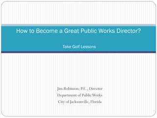 Jim Robinson, P.E., Director
Department of PublicWorks
City of Jacksonville, Florida
How to Become a Great Public Works Director?
Take Golf Lessons
 