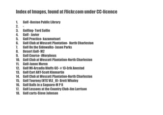 Index of Images, found at Flickr.com under CC-licence
1.
2.
3.
4.
5.
6.
7.
8.
9.
10.
11.
12.
13.
14.
15.
16.
17.
18.

Golf -Boston Public Library
Golfing- Tord Sollie
Golf - Javier
Golf Practice- kazamatsuri
Golf Club at Wescott Plantation- North Charleston
Golf On the Sidewalks- Jason Parks
Desert Golf- M2
Golf Course- iMorpheus
Golf Club at Wescott Plantation-North Charleston
Golf-Janne Moren
Golf MI-Arcadia Bluffs GC- # 13-Erik Anestad
Golf Cart ART-Scott Kinmartin
Golf Club at Wescott Plantation-North Charleston
Golf Tourney (HTC VLE_U)- Brett Whaley
Golf Balls in a Saguaro-M P R
Golf Lessons at the Country Club-Jim Larrison
Golf carts-Steve Johnson

 