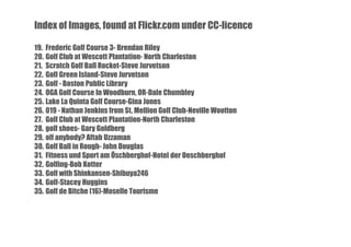 Index of Images, found at Flickr.com under CC-licence
19. Frederic Golf Course 3- Brendan Riley
20. Golf Club at Wescott Plantation- North Charleston
21. Scratch Golf Ball Rocket-Steve Jurvetson
22. Golf Green Island-Steve Jurvetson
23. Golf - Boston Public Library
24. OGA Golf Course In Woodburn, OR-Dale Chumbley
25. Lake La Quinta Golf Course-Gina Jones
26. 019 - Nathan Jenkins from St. Mellion Golf Club-Neville Wootton
27. Golf Club at Wescott Plantation-North Charleston
28. golf shoes- Gary Goldberg
29. olf anybody? Aftab Uzzaman
30. Golf Ball in Rough- John Douglas
31. Fitness und Sport am Öschberghof-Hotel der Oeschberghof
32. Golfing-Bob Kotter
33. Golf with Shinkansen-Shibuya246
34. Golf-Stacey Huggins
35. Golf de Bitche (16)-Moselle Tourisme

 