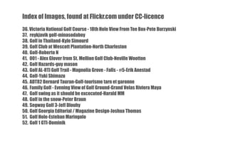 Index of Images, found at Flickr.com under CC-licence
36. Victoria National Golf Course - 18th Hole View From Tee Box-Pete Burzynski
37. reykjavik golf-minasodaboy
38. Golf in Thailand-Kyle Simourd
39. Golf Club at Wescott Plantation-North Charleston
40. Golf-Roberto N
41. 001 - Alex Glover from St. Mellion Golf Club-Neville Wootton
42. Golf Hazards-guy mason
43. Golf AL-RTJ Golf Trail - Magnolia Grove - Falls - #5-Erik Anestad
44. Golf-Yuki Shimazu
45. ADT82 Bernard Tauran-Golf-tourisme tarn et garonne
46. Family Golf - Evening View of Golf Ground-Grand Velas Riviera Maya
47. Golf swing as it should be excecuted-Harald MM
48. Golf in the snow-Peter Braun
49. Segway Golf 3-Jeff Dlouhy
50. Golf Georgia Editorial / Magazine Design-Joshua Thomas
51. Golf Hole-Esteban Maringolo
52. Golf 1 GTI-Dominik

 