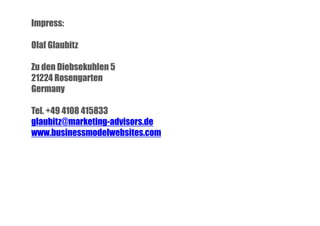 Impress:
Olaf Glaubitz
Zu den Diebsekuhlen 5
21224 Rosengarten
Germany
Tel. +49 4108 415833
glaubitz@marketing-advisors.de
www.businessmodelwebsites.com

 