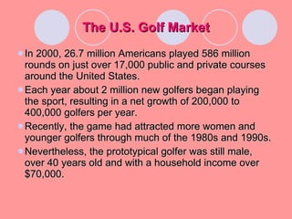 The U.S. Golf Market In 2000, 26.7 million Americans played 586 million rounds on just over 17,000 public and private courses around the United States. Each year about 2 million new golfers began playing the sport, resulting in a net growth of 200,000 to 400,000 golfers per year. Recently, the game had attracted more women and younger golfers through much of the 1980s and 1990s. Nevertheless, the prototypical golfer was still male, over 40 years old and with a household income over $70,000. 