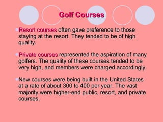 Golf Courses Resort courses  often gave preference to those staying at the resort. They tended to be of high quality. Private courses   represented the aspiration of many golfers. The quality of these courses tended to be very high, and members were charged accordingly.  New courses were being built in the United States at a rate of about 300 to 400 per year. The vast majority were higher-end public, resort, and private courses. 