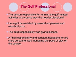 The Golf Professional The person responsible for running the golf-related activities at a course was the head professional. He might be assisted by several employees and assistant pros. The third responsibility was giving lessons. A final responsibility and constant headache for pro shop personnel was managing the pace of play on the course.  