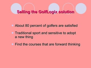 Selling the GolfLogix solution About 80 percent of golfers are satisfied Traditional sport and sensitive to adopt  a new thing Find the courses that are forward thinking 
