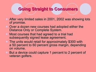 Going Straight to Consumers After very limited sales in 2001, 2002 was showing lots of promise. Over a dozen new courses had adopted either the Distance Only or Complete System. Most courses that had agreed to a trial had subsequently signed lease agreement. The units would retail for approximately $300 with  a 50 percent to 60 percent gross margin, depending on volume. But a device could capture 1 percent to 2 percent of veteran golfers. 