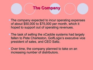 The Company The company expected to incur operating expenses of about $50,000 to $75,000 per month, which it hoped to support out of operating revenues. The task of selling the xCaddie systems had largely fallen to Pete Charleston, GolfLogix’s executive vice president of sales, and CEO Saltz. Over time, the company planned to take on an increasing number of distributors. 
