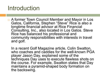 Introduction
 A former Town Council Member and Mayor in Los
Gatos, California, Stephen “Steve” Rice is also a
longtime financial advisor at Rice Financial
Consulting, Inc., also located in Los Gatos. Steve
Rice has balanced his professional and
community responsibilities with interests in travel
and golf.
In a recent Golf Magazine article, Colin Swatton,
who coaches and caddies for the well-known PGA
player Jason Day, explained some of the
techniques Day uses to execute flawless shots on
the course. For example, Swatton states that Day
maintains a pyramid-shaped body formation on
the backswing.
 