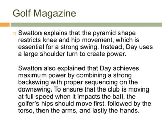 Golf Magazine
 Swatton explains that the pyramid shape
restricts knee and hip movement, which is
essential for a strong swing. Instead, Day uses
a large shoulder turn to create power.
Swatton also explained that Day achieves
maximum power by combining a strong
backswing with proper sequencing on the
downswing. To ensure that the club is moving
at full speed when it impacts the ball, the
golfer’s hips should move first, followed by the
torso, then the arms, and lastly the hands.
 