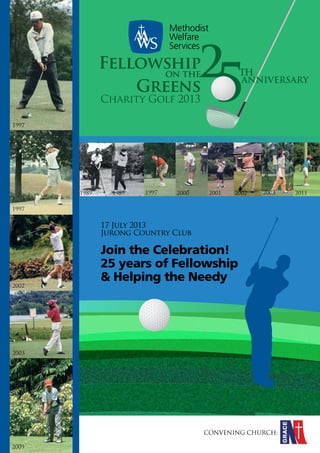 2

Fellowship
on the
Greens
Charity Golf 2013

5

TH

ANNIVERSARY

1997

1989

1989

1997

2000

2001

2002

2003

2011

1997

17 July 2013
Jurong Country Club

2002

Join the Celebration!
25 years of Fellowship
& Helping the Needy

2003

MWS Charity Golf
CONVENING CHURCH:2013 n page 1

2009

 