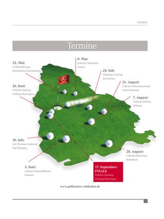terMine




                                                  termine
                                                       8. Mai:
22. Mai:                                               golfclub gütermann.
golfclub Breisgau.                                     gutach.
Herbolzheim-tutschfelden.                                                      24. Juli:
                                                                               Freiburger golfclub.
                                                                               Kirchzarten.
                                                                                                  21. August:
26. Juni:                                                                                         golfclub Hochschwarzwald.
golfclub tuniberg.                                                                                titisee-neustadt.
                                          2
Freiburg-Munzingen.                                1
                                                                                                            7. August:
                                                                                                            golfclub schönau.
                                                                                                            schönau.
                                                                 6
                                    4                                          8
                                  10

                                                                     7



                                  5
10. Juli:                                     3
drei thermen golfresort.                                                            9
Bad Bellingen.
                                                                                                      28. August:
                                                                                                      golfclub rickenbach.
                                                                                                      rickenbach.

            5. Juni:                                                     17. September:
            golfclub Markgräflerland.                                    FINALE
            Kandern.                                                     golfclub tuniberg.
                                                                         Freiburg-Munzingen.

                                        www.golfmasters-südbaden.de



                                                                                                                       11
 