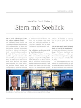MerCedes-Benz Partner




                                            auto-Weber gmbH, Freiburg


                 stern mit seeblick
Gibt es direkte Verbindungen zwischen        an dem Mercedes-Benz golfMasters vom         perkurse – die techniken, die notwendig
dem Golfsport und Ihrem Betrieb?             ersten tage an natürlich in den letzten      sind, um „gut“ zu spielen, sehr faszinie-
die verbindung unseres Hauses zum            Jahren auch intensiviert, sodass mir als     rend.
golfsport besteht schon viele Jahre durch    „golf-laien“ inzwischen auch die regeln
viele Kunden einerseits, die diesen sport    (zumindest die einfachen) geläufig sind.     Was möchten Sie den Golfern in Südba-
betreiben und regelmäßig davon schwär-                                                    den in 2011 mit auf die Runden geben?
men. auf der anderen seite haben sich        Was gefällt Ihnen am Besten, wenn Sie        ich möchte allen teilnehmern des dies-
senior & seniorin des Hauses nach ihrem      an einen Golfplatz denken?                   jährigen golfMasters zuallererst gute
eintritt in den ruhestand diesen sport       als „nichtspieler“ wirken die Weitläu-       Witterungsbedingungen         wünschen!
als Hobby ausgesucht und betreiben dies      figkeit der landschaft sowie die perfekt     dann natürlich einen guten schwung für
inzwischen fast genauso konsequent wie       gepflegten anlagen sehr beruhigend. ein      die langen schläge, eine ruhige Hand für
früher die arbeit! (sogar der Wohnsitz       spieler, der sich mit den offenen und ver-   die Putts!
wurde wegen der nähe zum golfplatz           steckten Hindernissen auseinanderzuset-          Kurz und gut: ich wünsche allen teil-
Hochschwarzwald nach titisee verlegt.)       zen hat, sieht das möglicherweise in dem     nehmern ein schönes spiel und was viel-
die Beziehung unseres Hauses zum             Moment etwas anders?! am sport an sich       leicht noch wichtiger ist, ganz viel spaß
golfsport hat sich durch die Beteiligung     finde ich – als absolvent zweier schnup-     bei den turnieren und dem drumherum!




Geschäftsführer Frank Weber, Auto-Weber GmbH, Robert-Bunsen-Straße 3, 79108 Freiburg.




                                                                                                                                15
 